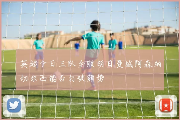 英超今日三队全败明日曼城阿森纳切尔西能否打破颓势