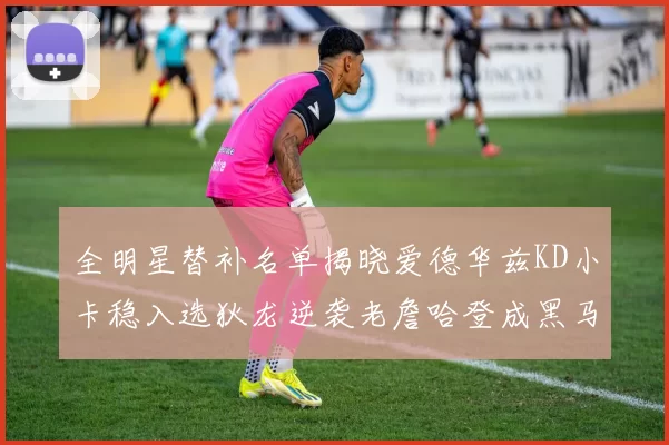 全明星替补名单揭晓爱德华兹KD小卡稳入选狄龙逆袭老詹哈登成黑马