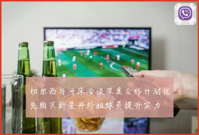 切尔西与河床洽谈深度合作计划优先购买新星并外租球员提升实力