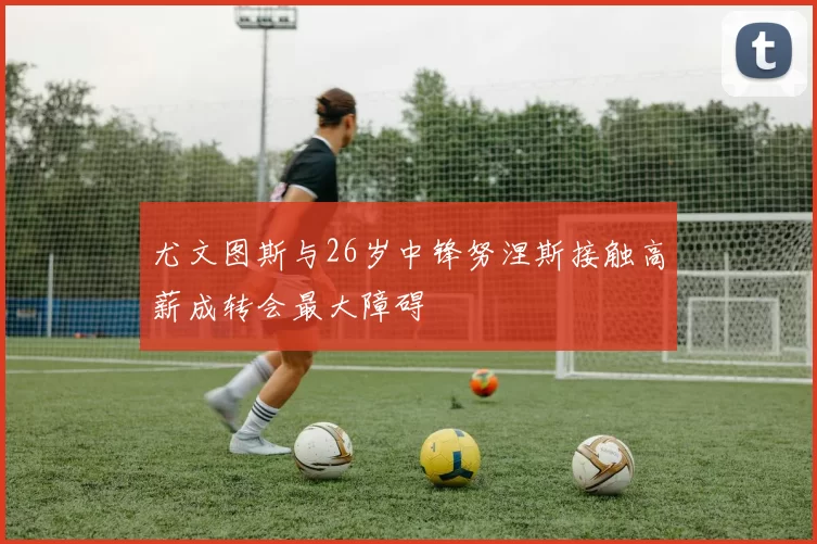 尤文图斯与26岁中锋努涅斯接触高薪成转会最大障碍