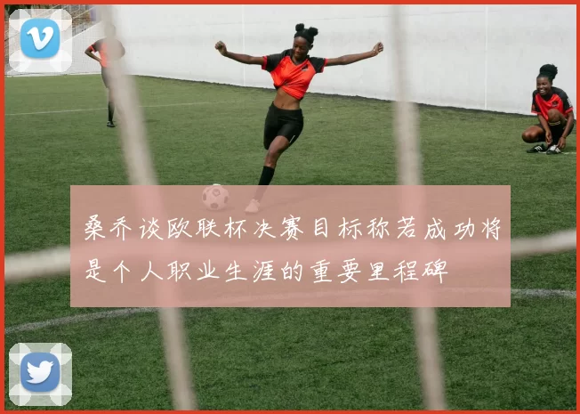 桑乔谈欧联杯决赛目标称若成功将是个人职业生涯的重要里程碑