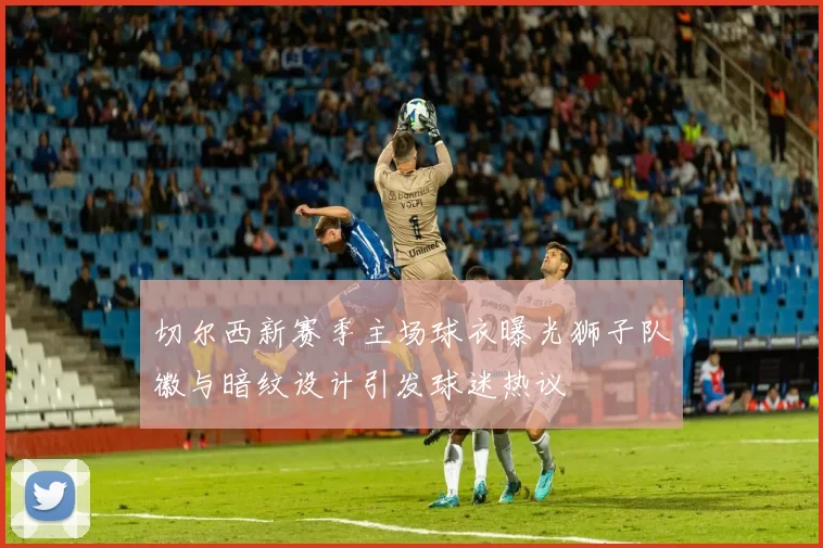 切尔西新赛季主场球衣曝光狮子队徽与暗纹设计引发球迷热议