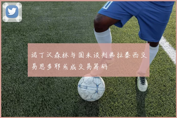 诺丁汉森林与国米谈判弗拉泰西交易恩多耶或成交易筹码
