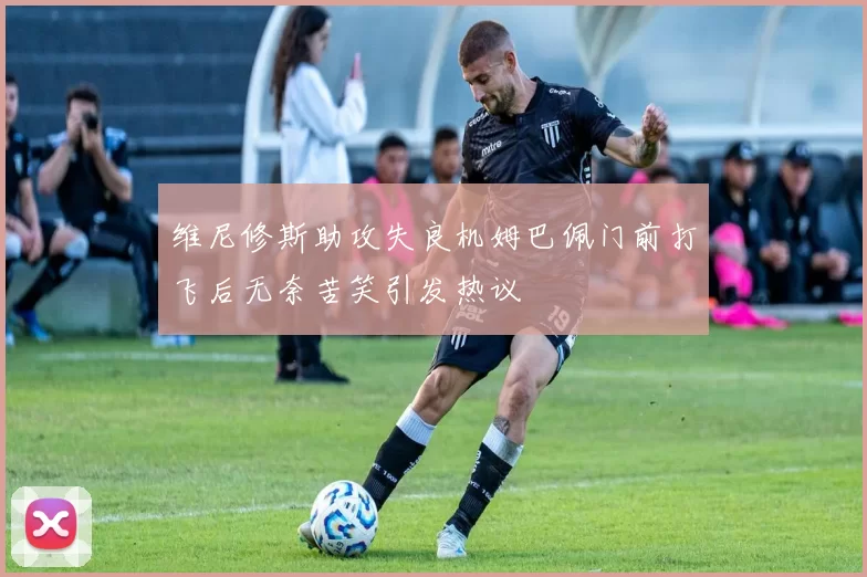维尼修斯助攻失良机姆巴佩门前打飞后无奈苦笑引发热议