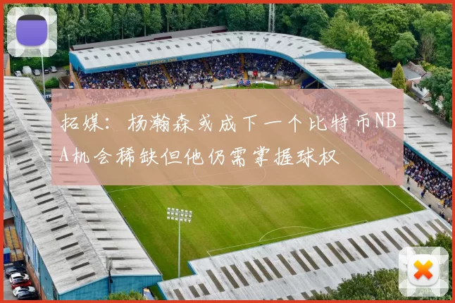 拓媒：杨瀚森或成下一个比特币NBA机会稀缺但他仍需掌握球权