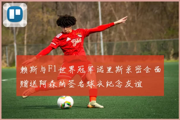 赖斯与F1世界冠军诺里斯亲密会面赠送阿森纳签名球衣纪念友谊