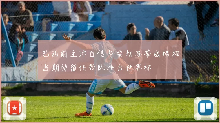 巴西前主帅自信与安切洛蒂成绩相当期待留任带队冲击世界杯