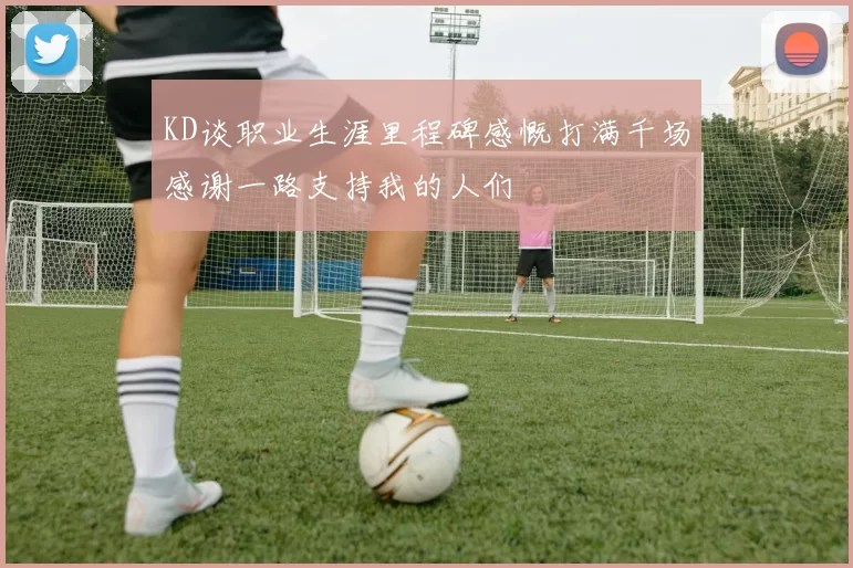 KD谈职业生涯里程碑感慨打满千场感谢一路支持我的人们