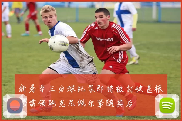 新秀季三分球纪录即将被打破基根穆雷领跑克尼佩尔紧随其后