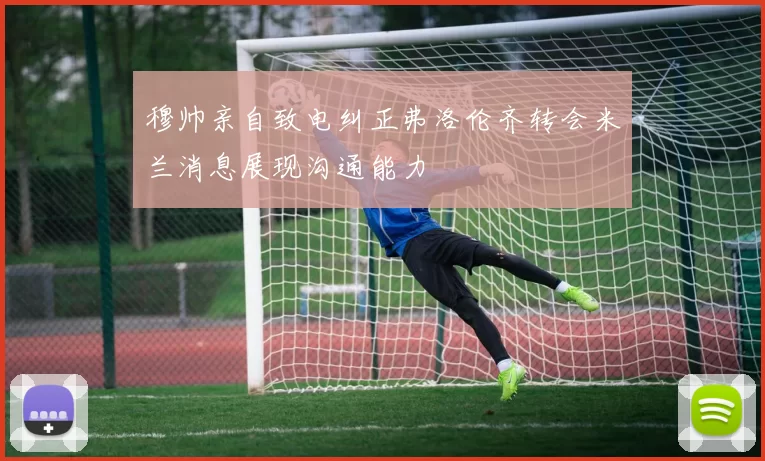 穆帅亲自致电纠正弗洛伦齐转会米兰消息展现沟通能力