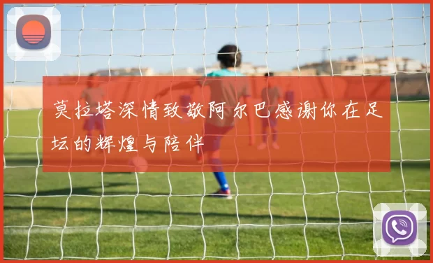 莫拉塔深情致敬阿尔巴感谢你在足坛的辉煌与陪伴