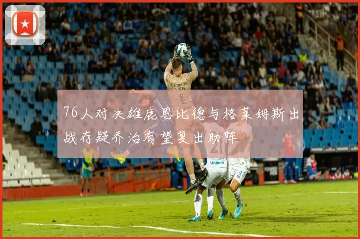 76人对决雄鹿恩比德与格莱姆斯出战存疑乔治有望复出助阵