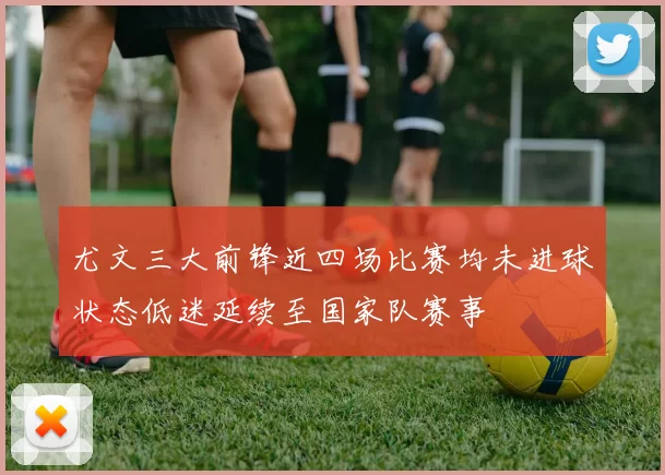 尤文三大前锋近四场比赛均未进球状态低迷延续至国家队赛事