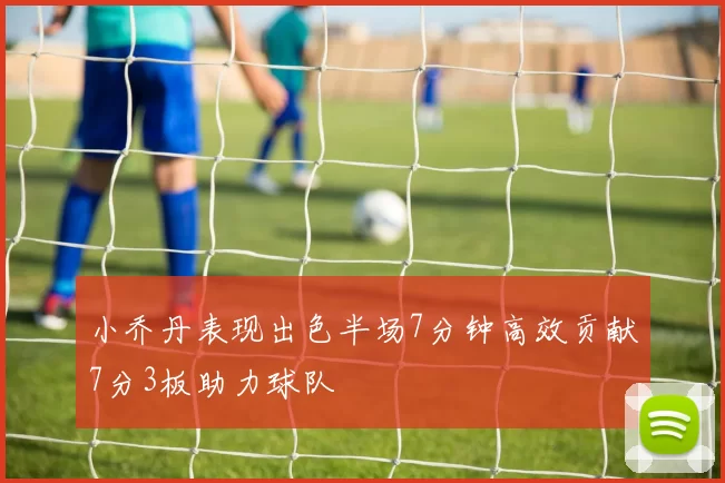 小乔丹表现出色半场7分钟高效贡献7分3板助力球队