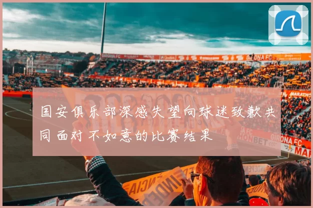 国安俱乐部深感失望向球迷致歉共同面对不如意的比赛结果