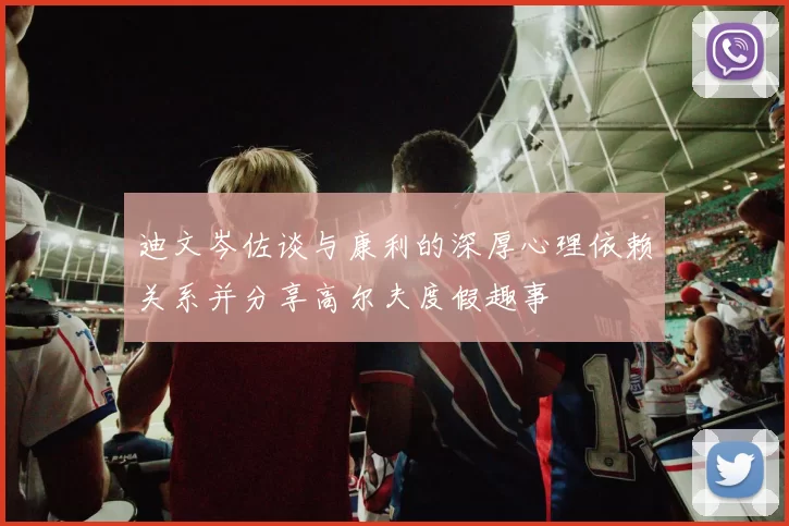 迪文岑佐谈与康利的深厚心理依赖关系并分享高尔夫度假趣事